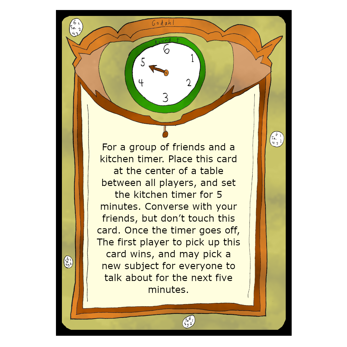 For a group of friends and a kitchen timer. Place this card at the center of a table between all players, and set the kitchen timer for 5 minutes. Converse with your friends, but don’t touch this card. Once the timer goes off, The first player to pick up this card wins, and may pick a new subject for everyone to talk about for the next five minutes.